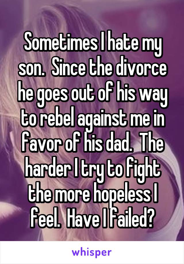Sometimes I hate my son.  Since the divorce he goes out of his way to rebel against me in favor of his dad.  The harder I try to fight the more hopeless I feel.  Have I failed?