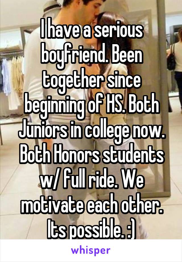 I have a serious boyfriend. Been together since beginning of HS. Both Juniors in college now. Both Honors students w/ full ride. We motivate each other. Its possible. :)
