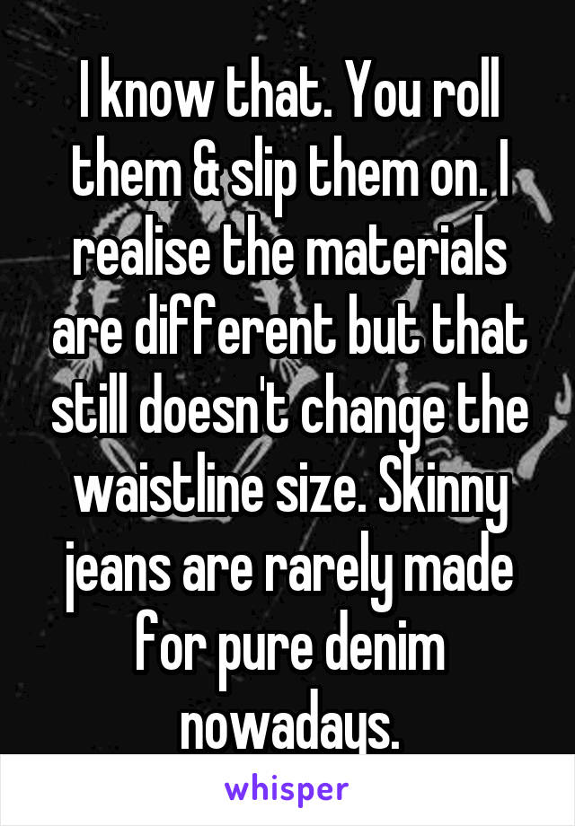 I know that. You roll them & slip them on. I realise the materials are different but that still doesn't change the waistline size. Skinny jeans are rarely made for pure denim nowadays.