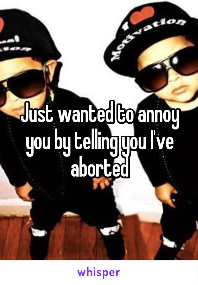 Just wanted to annoy you by telling you I've aborted