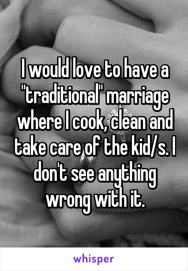 I would love to have a "traditional" marriage where I cook, clean and take care of the kid/s. I don't see anything wrong with it.