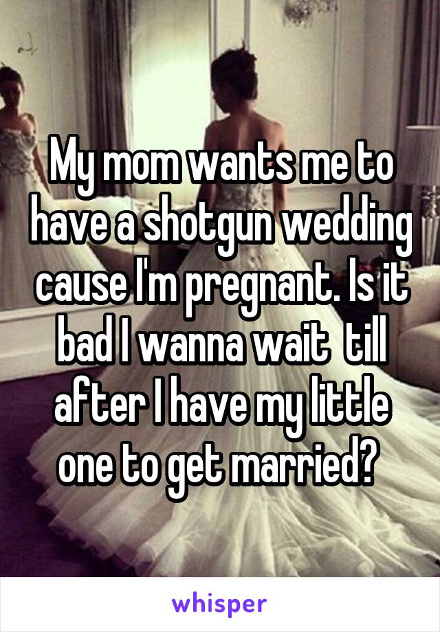 My mom wants me to have a shotgun wedding cause I'm pregnant. Is it bad I wanna wait  till after I have my little one to get married? 