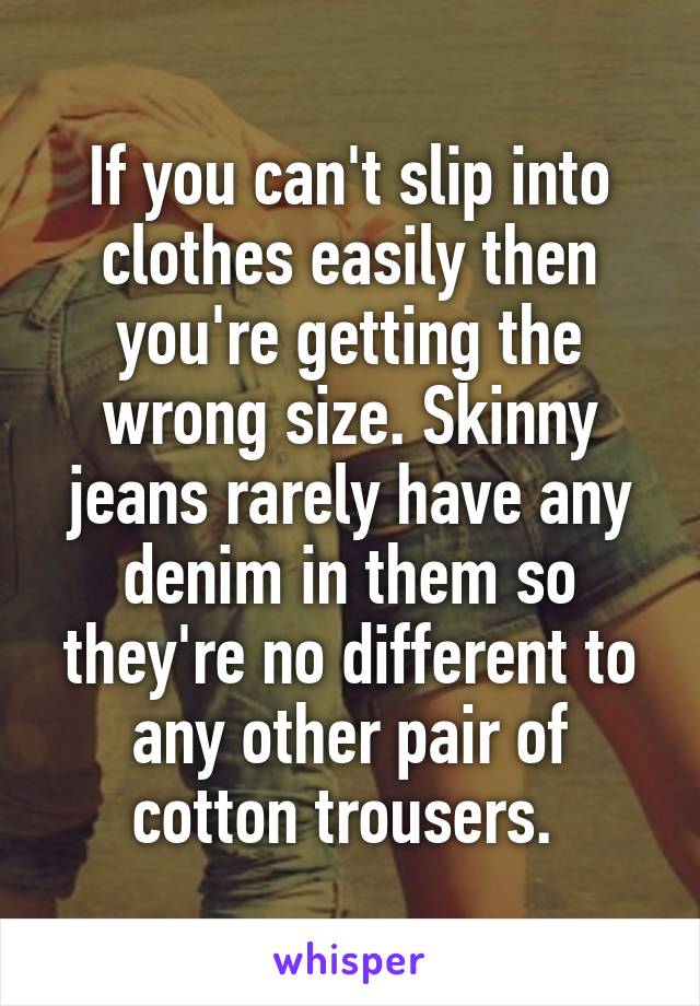 If you can't slip into clothes easily then you're getting the wrong size. Skinny jeans rarely have any denim in them so they're no different to any other pair of cotton trousers. 