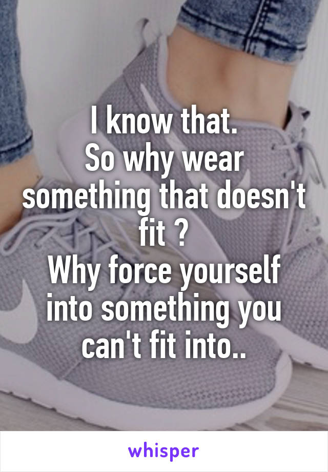 I know that.
So why wear something that doesn't fit ?
Why force yourself into something you can't fit into..