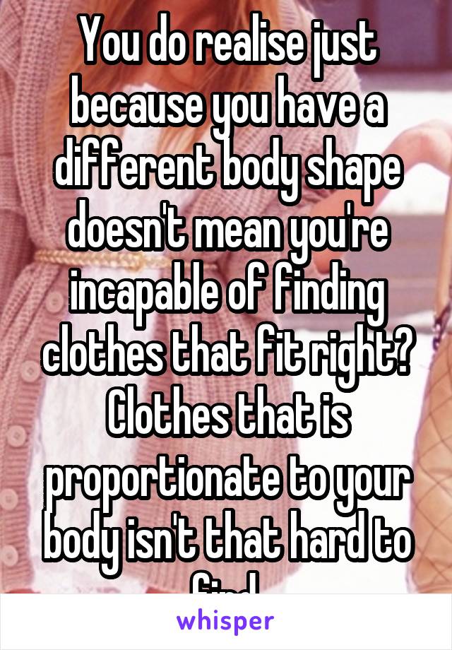 You do realise just because you have a different body shape doesn't mean you're incapable of finding clothes that fit right?
Clothes that is proportionate to your body isn't that hard to find.