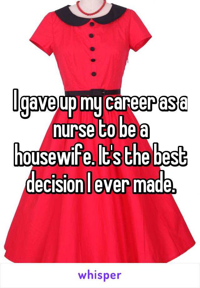 I gave up my career as a nurse to be a housewife. It's the best decision I ever made.
