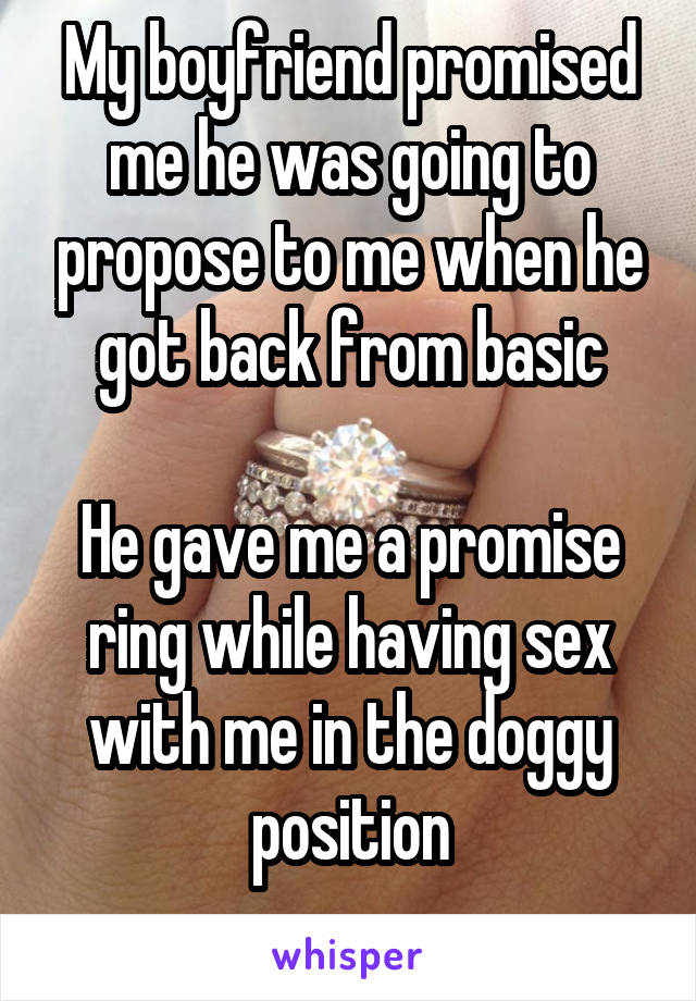My boyfriend promised me he was going to propose to me when he got back from basic

He gave me a promise ring while having sex with me in the doggy position
