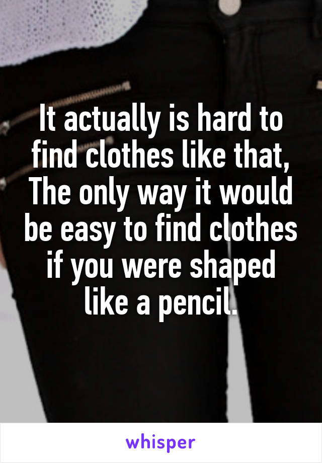 It actually is hard to find clothes like that, The only way it would be easy to find clothes if you were shaped like a pencil.
