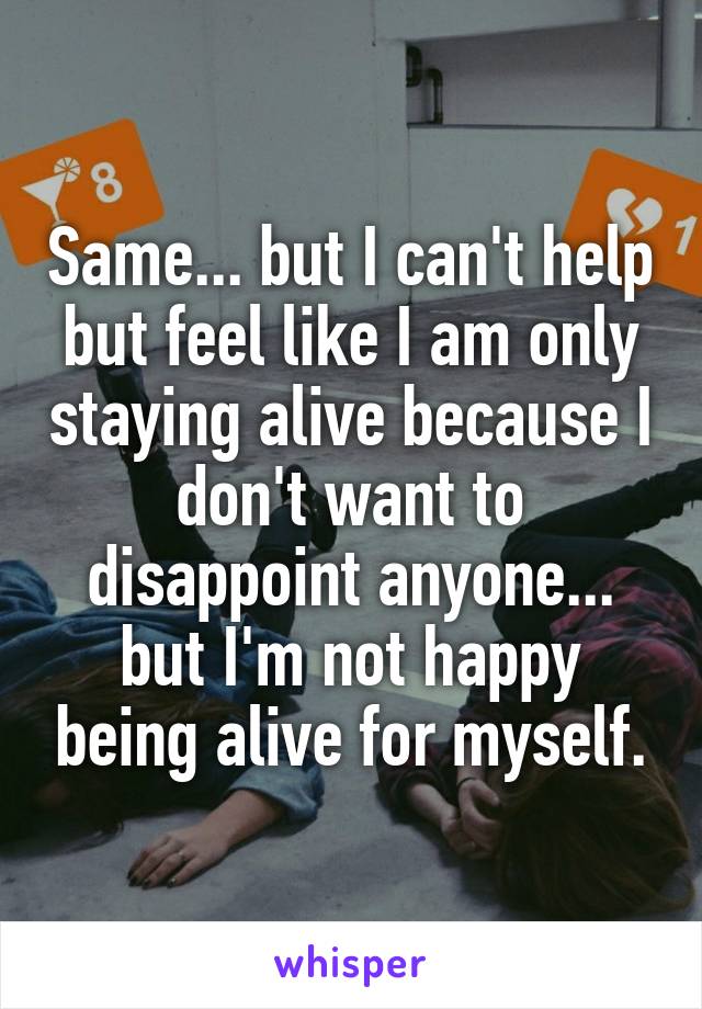 Same... but I can't help but feel like I am only staying alive because I don't want to disappoint anyone... but I'm not happy being alive for myself.