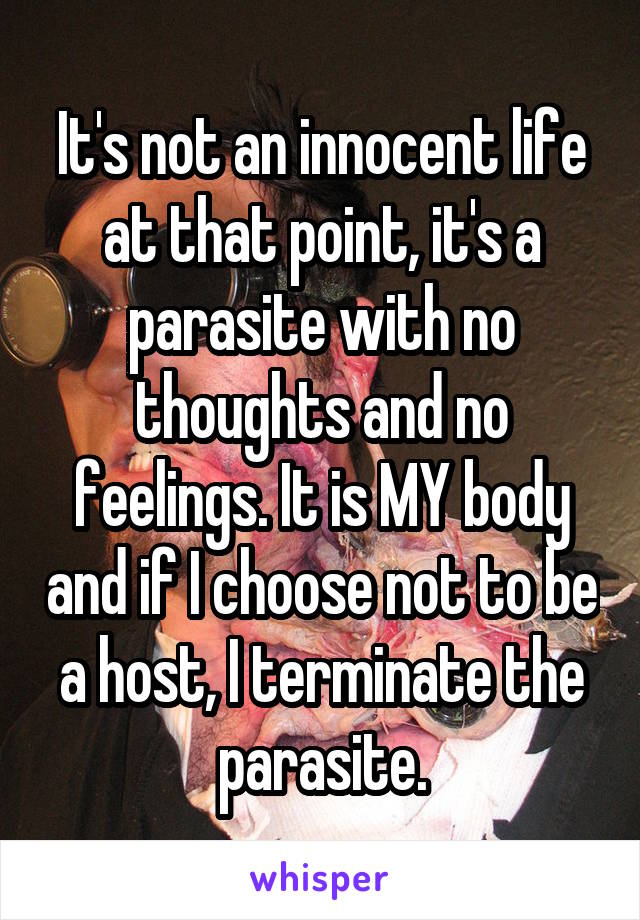 It's not an innocent life at that point, it's a parasite with no thoughts and no feelings. It is MY body and if I choose not to be a host, I terminate the parasite.