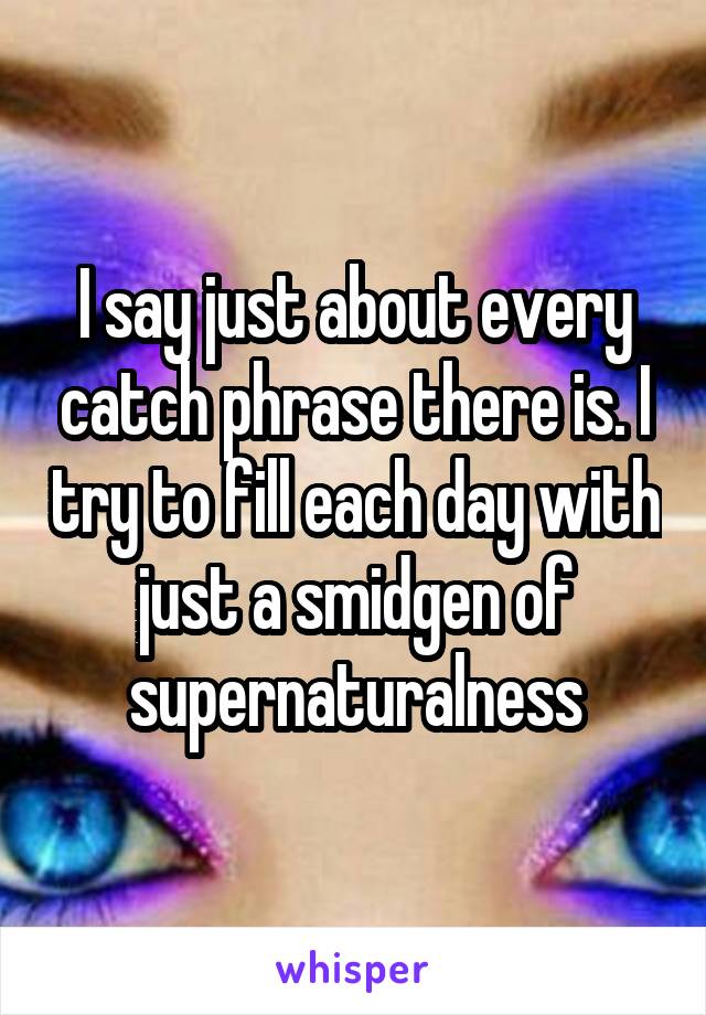 I say just about every catch phrase there is. I try to fill each day with just a smidgen of supernaturalness