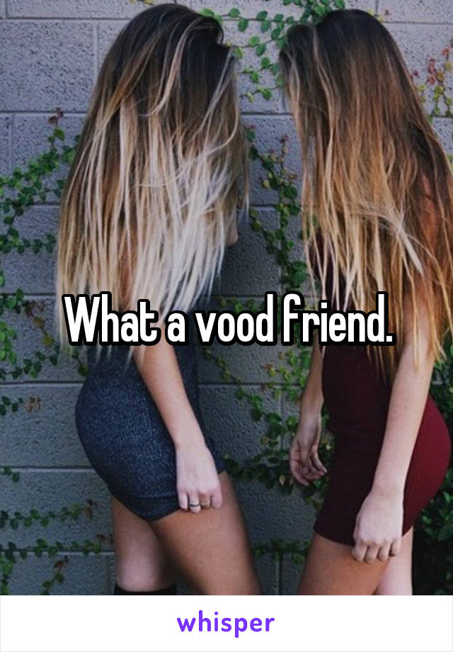 What a vood friend.