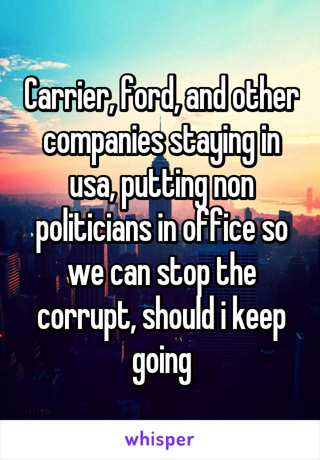 Carrier, ford, and other companies staying in usa, putting non politicians in office so we can stop the corrupt, should i keep going