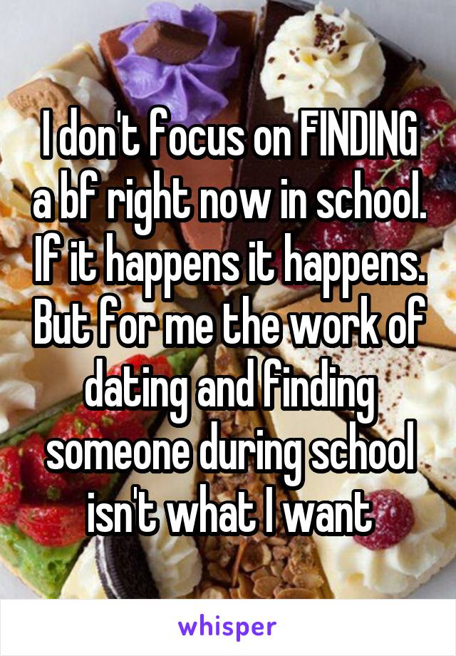 I don't focus on FINDING a bf right now in school. If it happens it happens. But for me the work of dating and finding someone during school isn't what I want