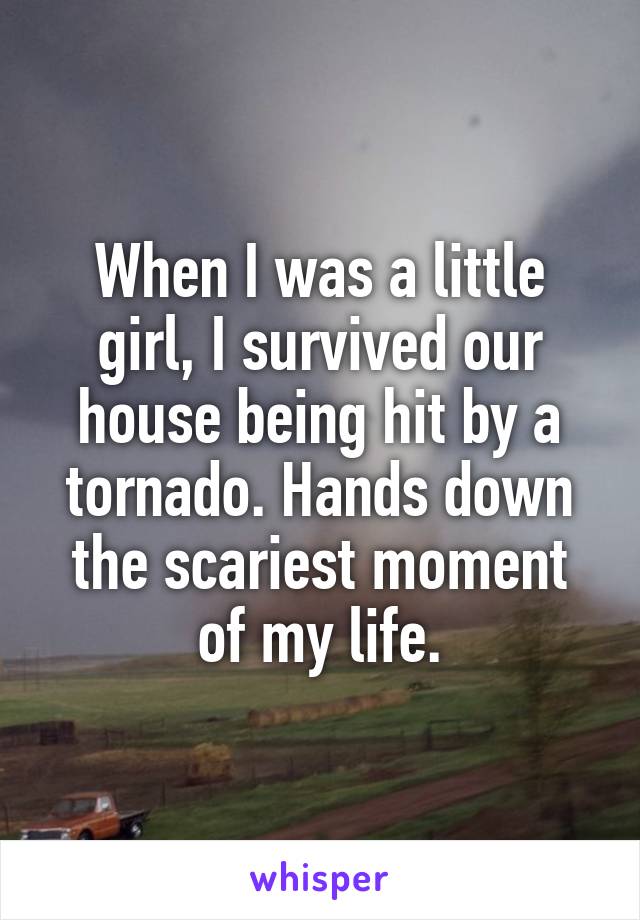 When I was a little girl, I survived our house being hit by a tornado. Hands down the scariest moment of my life.