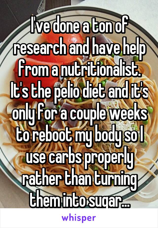 I've done a ton of research and have help from a nutritionalist. It's the pelio diet and it's only for a couple weeks to reboot my body so I use carbs properly rather than turning them into sugar...