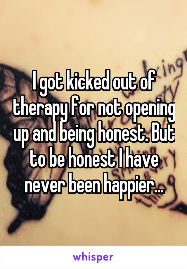 I got kicked out of therapy for not opening up and being honest. But to be honest I have never been happier...