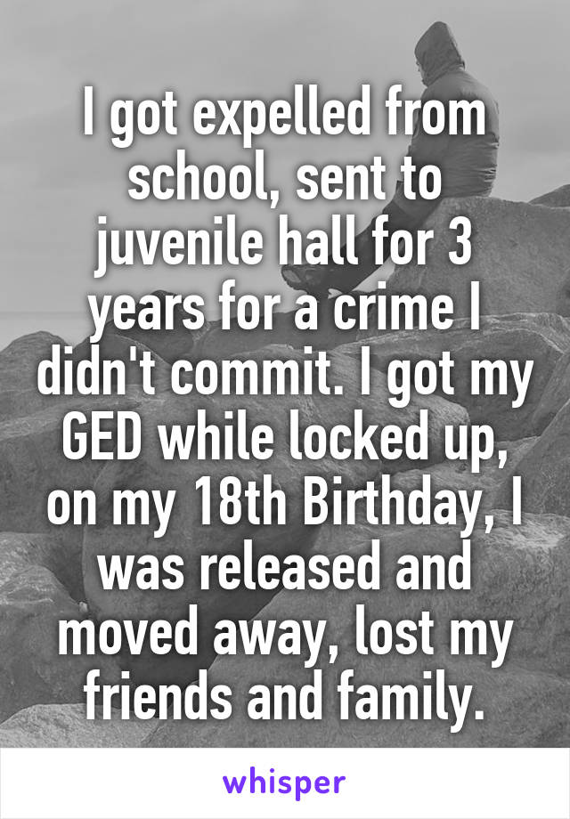 I got expelled from school, sent to juvenile hall for 3 years for a crime I didn't commit. I got my GED while locked up, on my 18th Birthday, I was released and moved away, lost my friends and family.