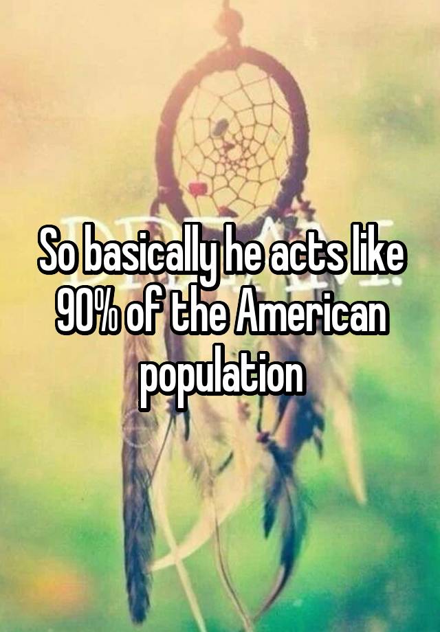 so-basically-he-acts-like-90-of-the-american-population