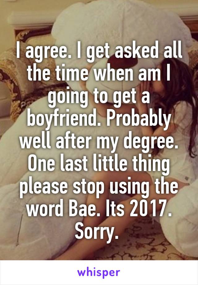 I agree. I get asked all the time when am I going to get a boyfriend. Probably well after my degree. One last little thing please stop using the word Bae. Its 2017. Sorry. 