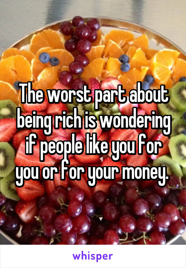 The worst part about being rich is wondering if people like you for you or for your money. 