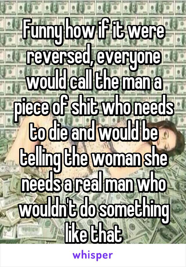 Funny how if it were reversed, everyone would call the man a piece of shit who needs to die and would be telling the woman she needs a real man who wouldn't do something like that