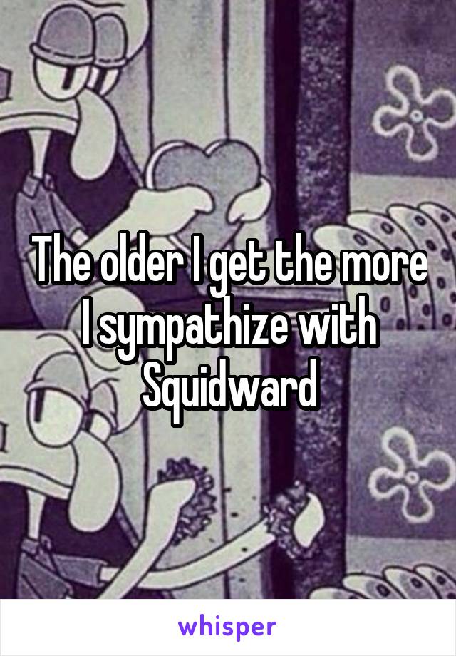 The older I get the more I sympathize with Squidward