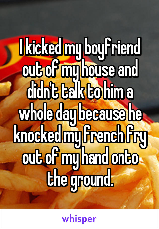 I kicked my boyfriend out of my house and didn't talk to him a whole day because he knocked my french fry out of my hand onto the ground.