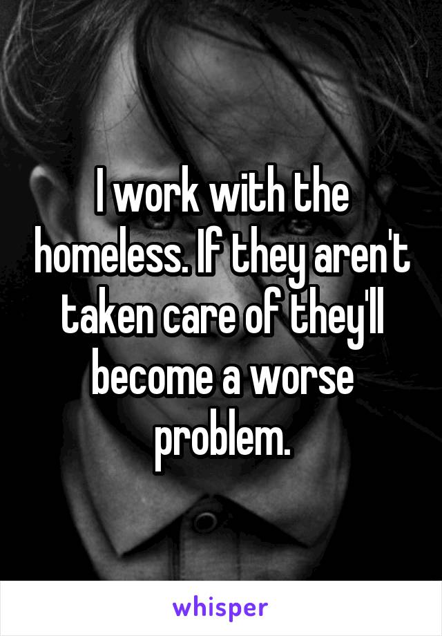 I work with the homeless. If they aren't taken care of they'll become a worse problem.