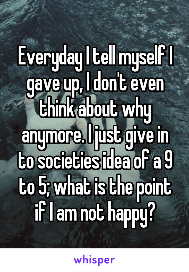 Everyday I tell myself I gave up, I don't even think about why anymore. I just give in to societies idea of a 9 to 5; what is the point if I am not happy?