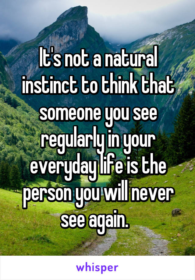 It's not a natural instinct to think that someone you see regularly in your everyday life is the person you will never see again.  