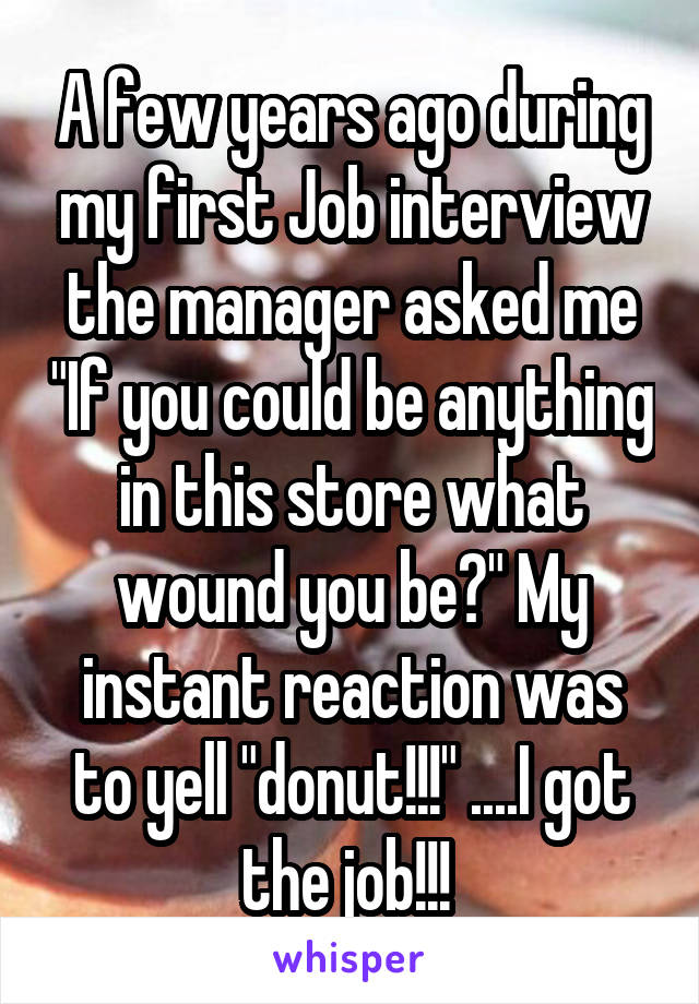 A few years ago during my first Job interview the manager asked me "If you could be anything in this store what wound you be?" My instant reaction was to yell "donut!!!" ....I got the job!!! 