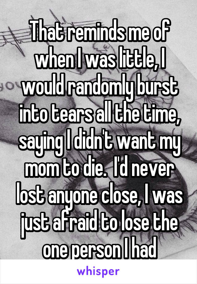 That reminds me of when I was little, I would randomly burst into tears all the time, saying I didn't want my mom to die.  I'd never lost anyone close, I was just afraid to lose the one person I had