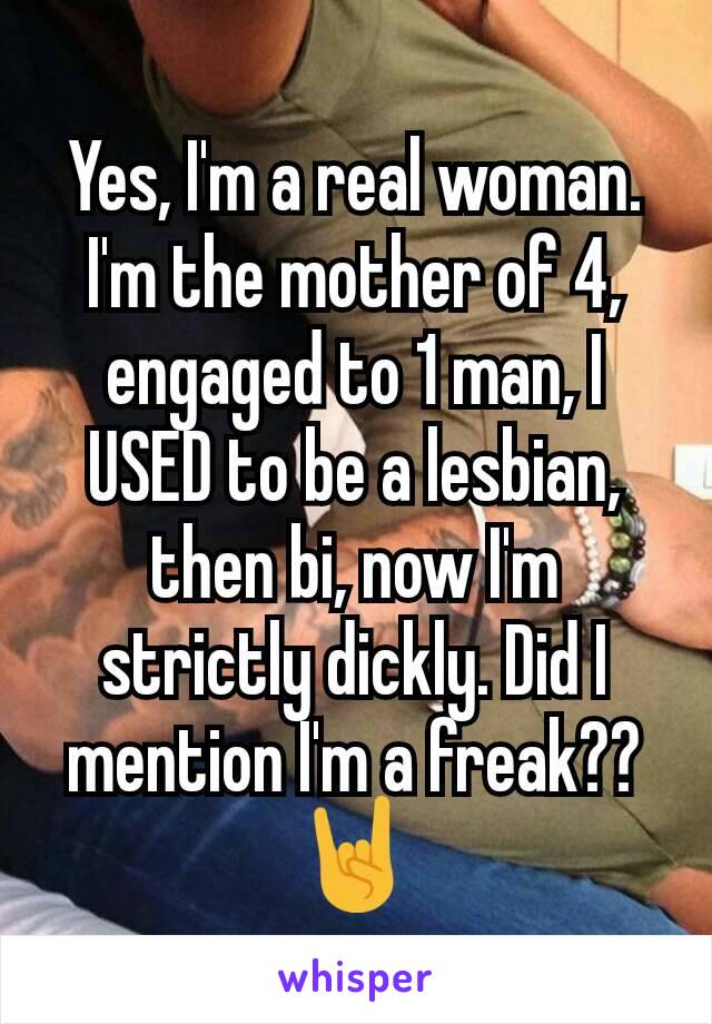 Yes, I'm a real woman. I'm the mother of 4, engaged to 1 man, I USED to be a lesbian, then bi, now I'm strictly dickly. Did I mention I'm a freak?? 🤘