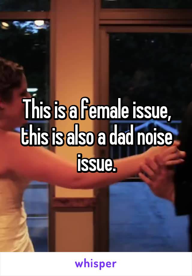 This is a female issue, this is also a dad noise issue.
