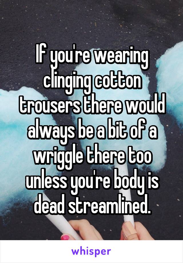 If you're wearing clinging cotton trousers there would always be a bit of a wriggle there too unless you're body is dead streamlined.