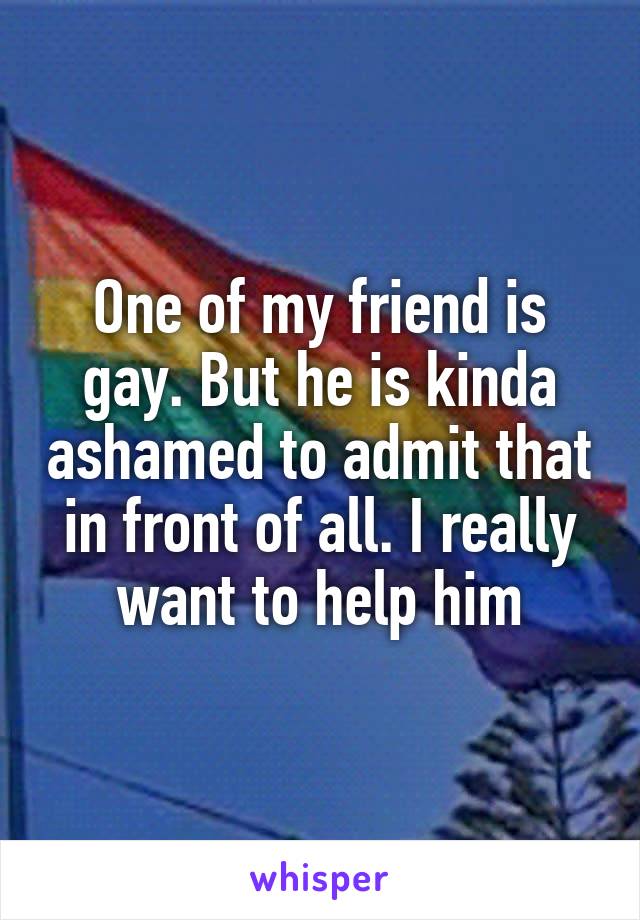 One of my friend is gay. But he is kinda ashamed to admit that in front of all. I really want to help him