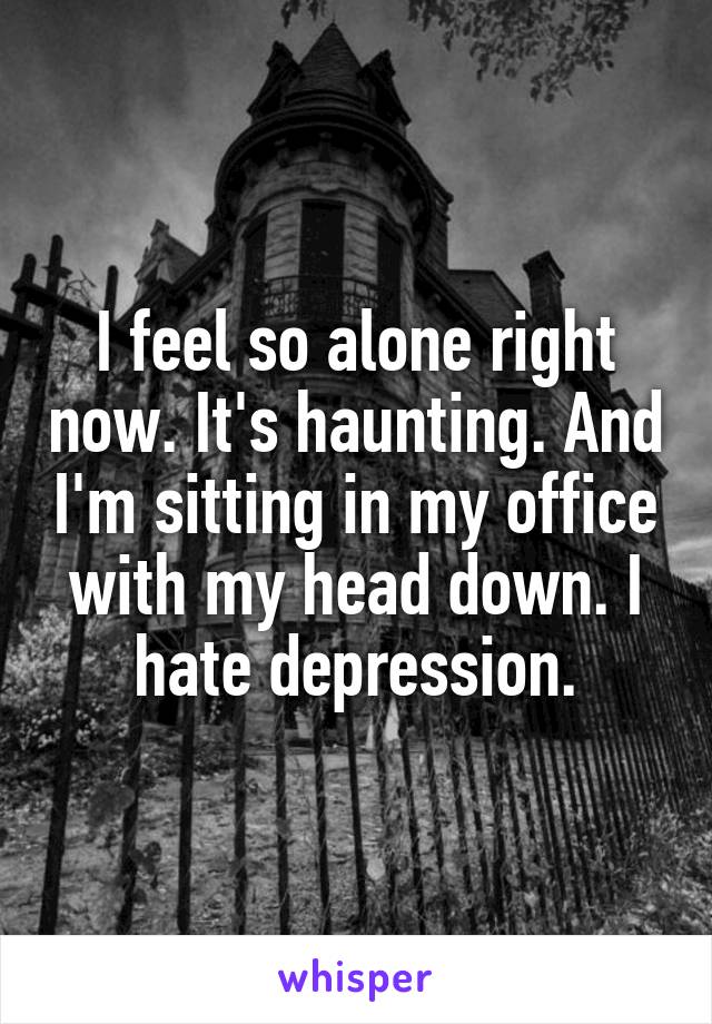 I feel so alone right now. It's haunting. And I'm sitting in my office with my head down. I hate depression.
