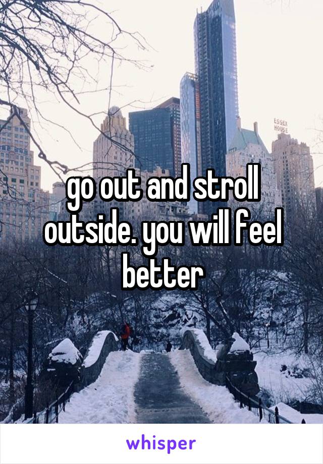 go out and stroll outside. you will feel better