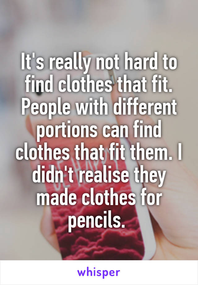 It's really not hard to find clothes that fit. People with different portions can find clothes that fit them. I didn't realise they made clothes for pencils. 