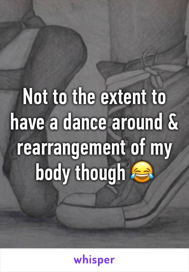 Not to the extent to have a dance around & rearrangement of my body though 😂