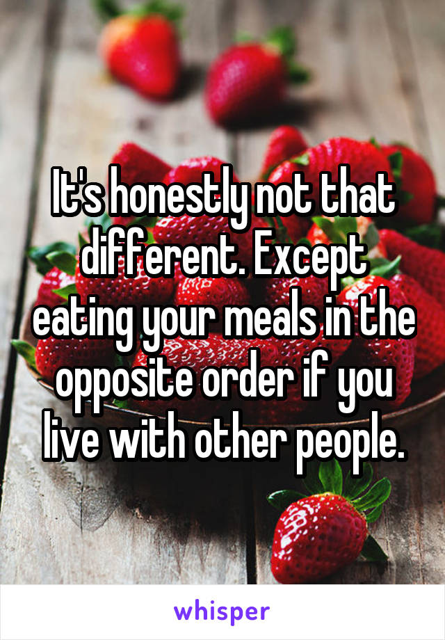 It's honestly not that different. Except eating your meals in the opposite order if you live with other people.