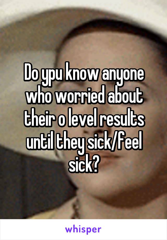 Do ypu know anyone who worried about their o level results until they sick/feel sick?