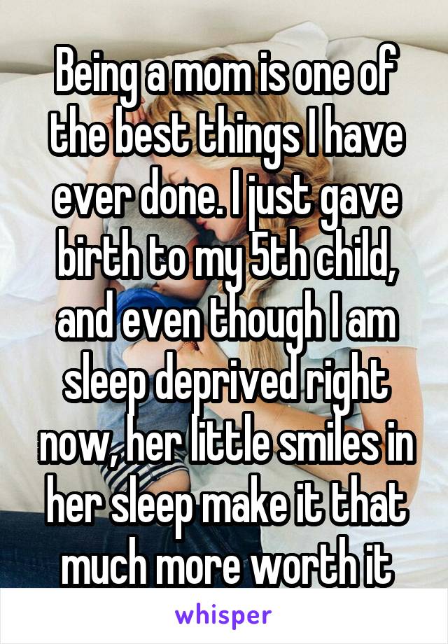 Being a mom is one of the best things I have ever done. I just gave birth to my 5th child, and even though I am sleep deprived right now, her little smiles in her sleep make it that much more worth it
