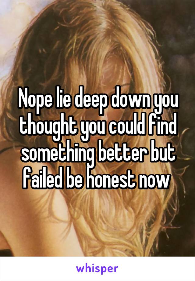 Nope lie deep down you thought you could find something better but failed be honest now 
