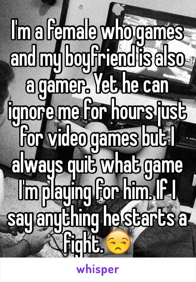 I'm a female who games and my boyfriend is also a gamer. Yet he can ignore me for hours just for video games but I always quit what game I'm playing for him. If I say anything he starts a fight.😒