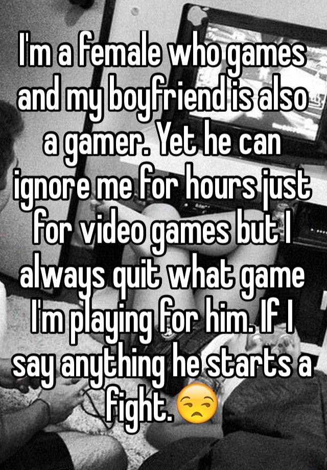 I'm a female who games and my boyfriend is also a gamer. Yet he can ignore me for hours just for video games but I always quit what game I'm playing for him. If I say anything he starts a fight.😒