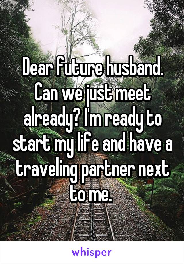 Dear future husband. Can we just meet already? I'm ready to start my life and have a traveling partner next to me. 