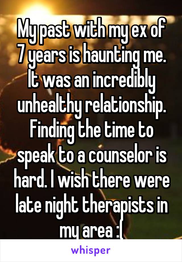 My past with my ex of 7 years is haunting me. It was an incredibly unhealthy relationship. Finding the time to speak to a counselor is hard. I wish there were late night therapists in my area :(