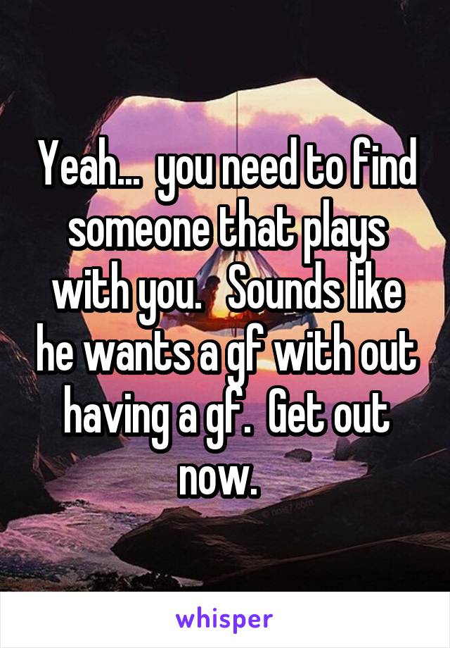 Yeah...  you need to find someone that plays with you.   Sounds like he wants a gf with out having a gf.  Get out now.  